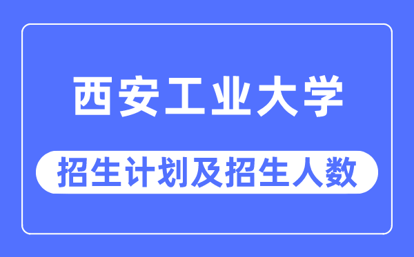 2023年西安工業大學各省招生計劃及各專業招生人數是多少