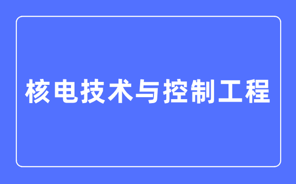 核電技術(shù)與控制工程專業(yè)主要學(xué)什么,核電技術(shù)與控制工程專業(yè)的就業(yè)方向和前景分析