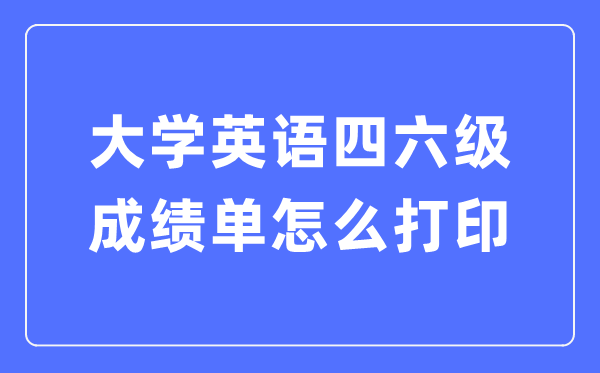 大學(xué)英語四六級(jí)成績單怎么打印,四六級(jí)成績證明電子版怎么查？