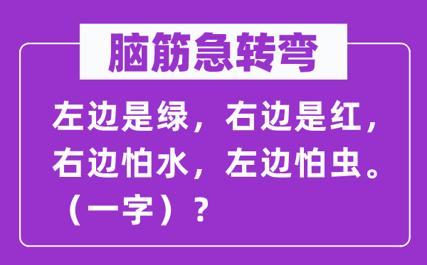腦筋急轉彎：左邊是綠，右邊是紅，右邊怕水，左邊怕蟲。（一字）？