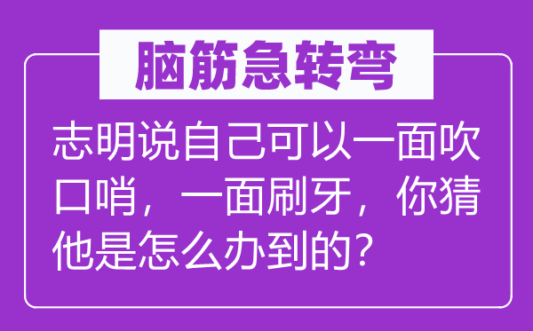 腦筋急轉彎：志明說自己可以一面吹口哨，一面刷牙，你猜他是怎么辦到的？
