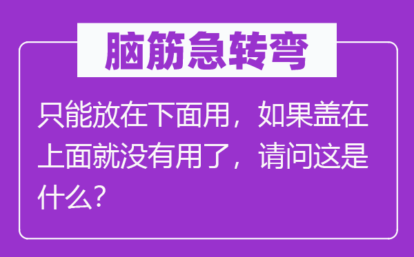 腦筋急轉(zhuǎn)彎：只能放在下面用，如果蓋在上面就沒(méi)有用了，請(qǐng)問(wèn)這是什么？