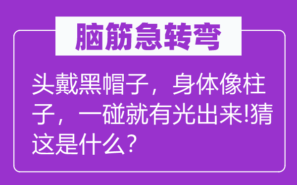 腦筋急轉彎：頭戴黑帽子，身體像柱子，一碰就有光出來!猜這是什么？