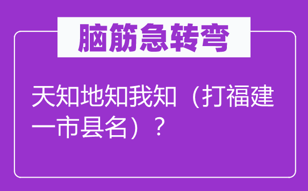 腦筋急轉彎：天知地知我知（打福建一市縣名）？