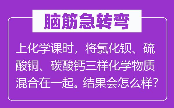 腦筋急轉(zhuǎn)彎：上化學(xué)課時，將氯化鋇、硫酸銅、碳酸鈣三樣化學(xué)物質(zhì)混合在一起。結(jié)果會怎么樣？